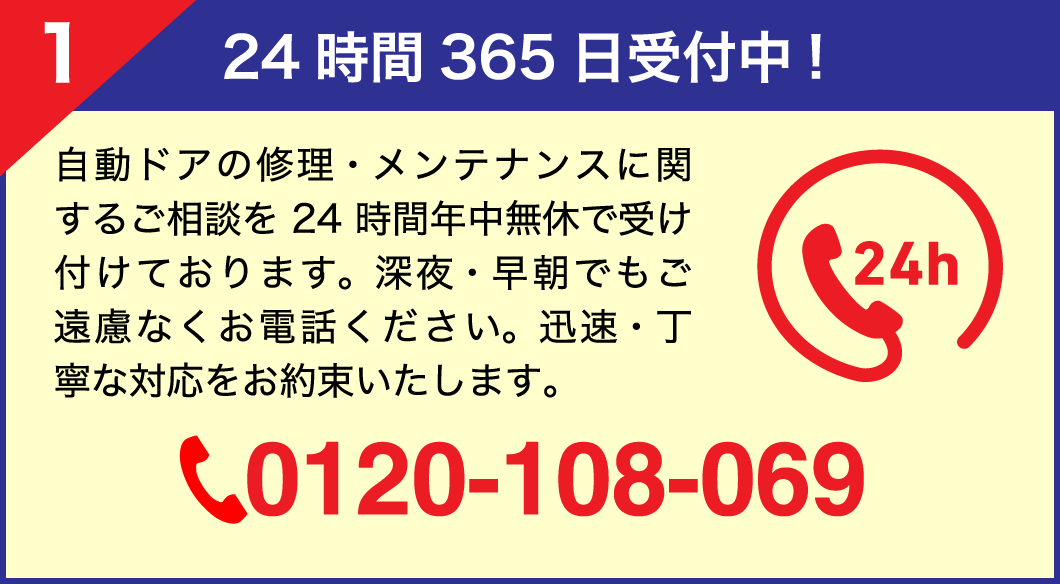 【1.24時間365日受付中！】自動ドアの修理・メンテナンスに関するご相談を24時間年中無休で受け付けております。深夜・早朝でもご遠慮なくお電話ください。迅速・丁寧な対応をお約束いたします。フリーダイヤル0120-108-069