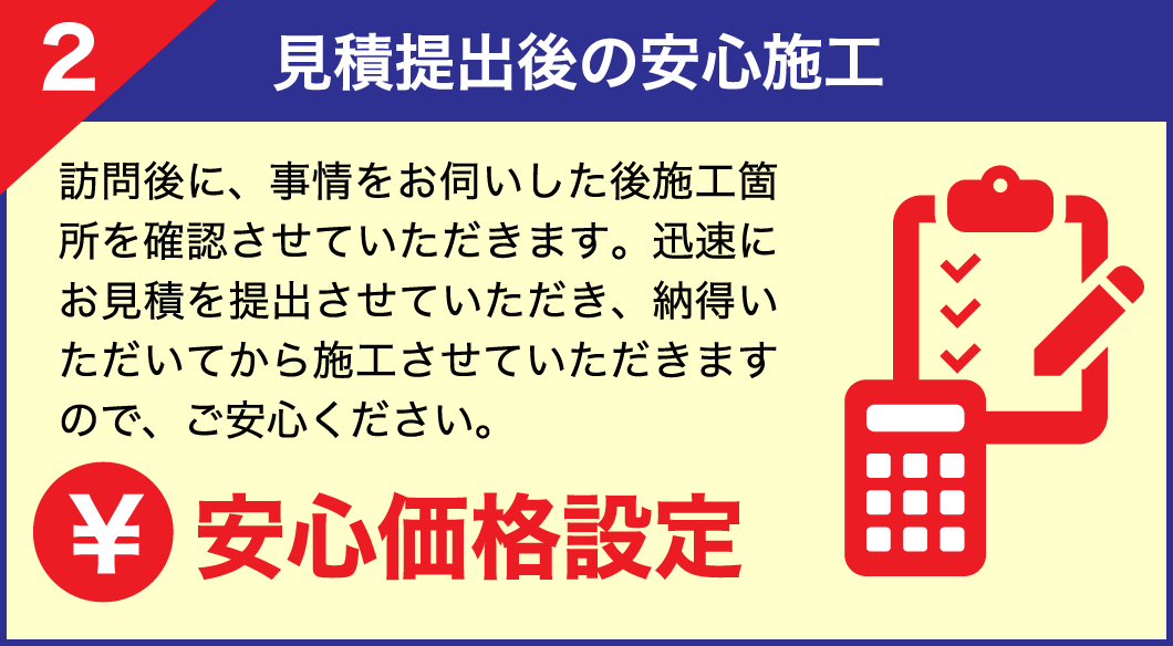 【2.見積提出後の安心施工】訪問後に、事情をお伺いした後施工箇所を確認させていただきます。迅速にお見積を提出させていただき、納得いただいてから施工させていただきますので、ご安心ください。安心価格設定！